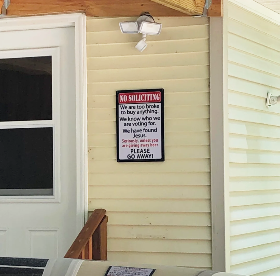 A sign on the exterior wall of a house reads: "NO SOLICITING. We are too broke to buy anything. We know who we are voting for. We have found Jesus. Seriously, unless you are giving away beer PLEASE GO AWAY!