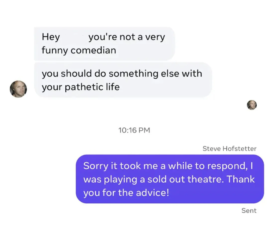 A person sends messages saying, "you're not a very funny comedian" and "you should do something else with your pathetic life." Steve Hofstetter replies, "Sorry it took me a while to respond, I was playing a sold out theatre. Thank you for the advice!
