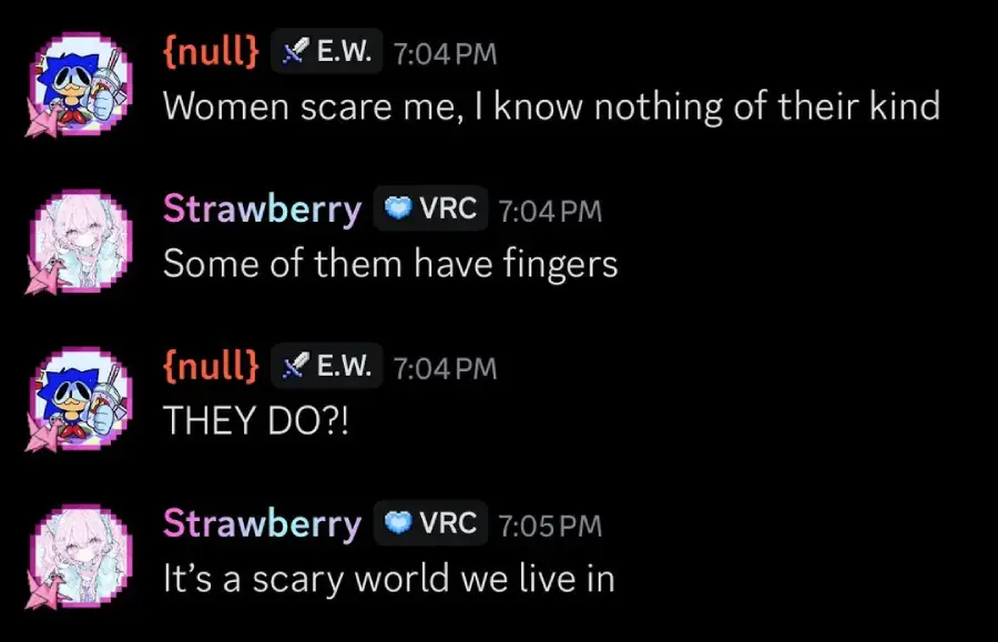 A Discord chat where one user says, "Women scare me, I know nothing of their kind." Another replies, "Some of them have fingers." The first is shocked, "THEY DO?!" The second responds, "It’s a scary world we live in.